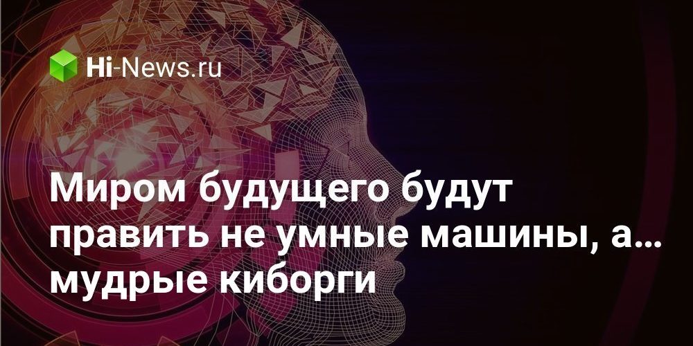 Миром будущего будут править не умные машины, а… мудрые киборги