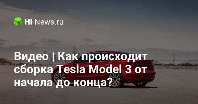 Видео | Как происходит сборка Tesla Model 3 от начала до конца?