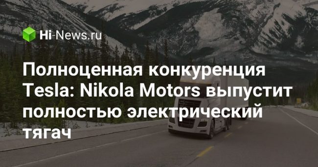 Полноценная конкуренция Tesla: Nikola Motors выпустит полностью электрический тягач