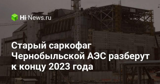 Старый саркофаг Чернобыльской АЭС разберут к концу 2023 года