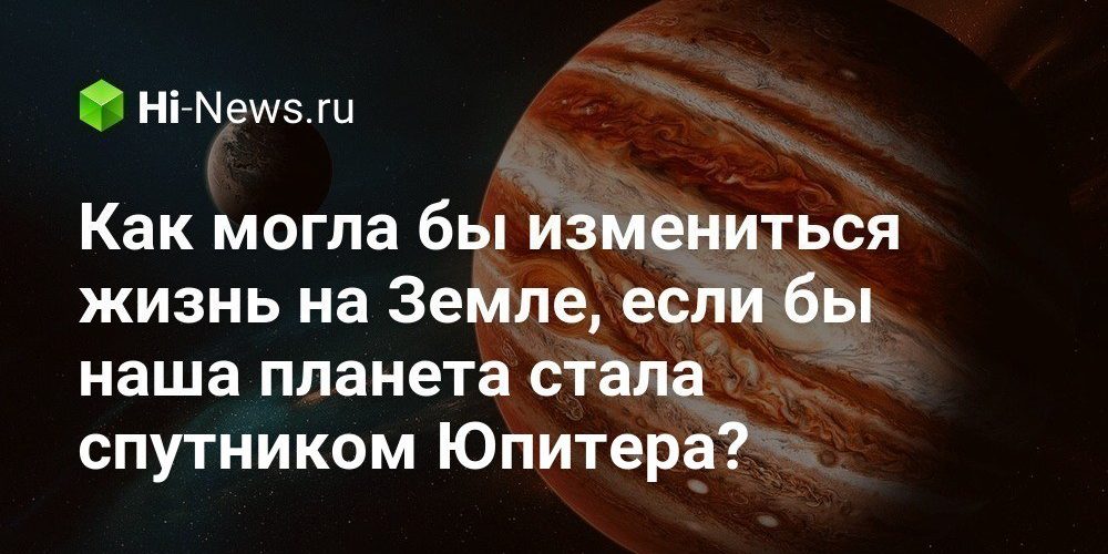 Как могла бы измениться жизнь на Земле, если бы наша планета стала спутником Юпитера?