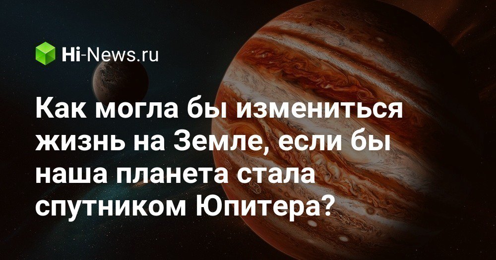 Как могла бы измениться жизнь на Земле, если бы наша планета стала спутником Юпитера?