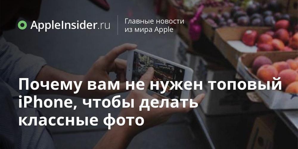 Почему вам не нужен топовый iPhone, чтобы делать классные фото