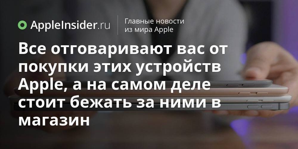 Все отговаривают вас от покупки этих устройств Apple, а на самом деле стоит бежать за ними в магазин
