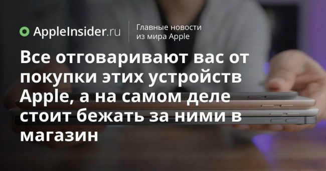 Все отговаривают вас от покупки этих устройств Apple, а на самом деле стоит бежать за ними в магазин