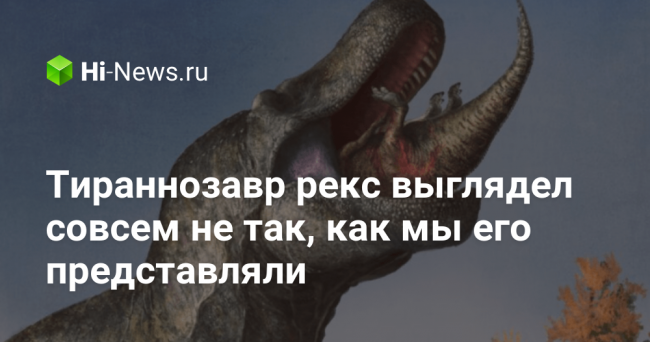 Тираннозавр рекс выглядел совсем не так, как мы его представляли