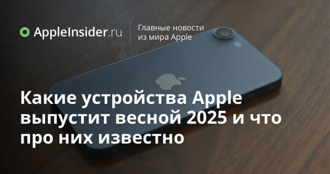 Какие устройства Apple выпустит весной 2025 и что про них