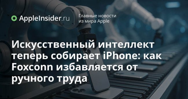 Искусственный интеллект теперь собирает iPhone: как Foxconn избавляется от ручного