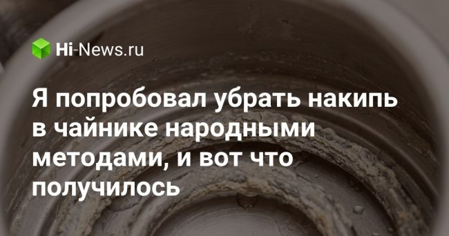 Я попробовал убрать накипь в чайнике народными методами, и вот
